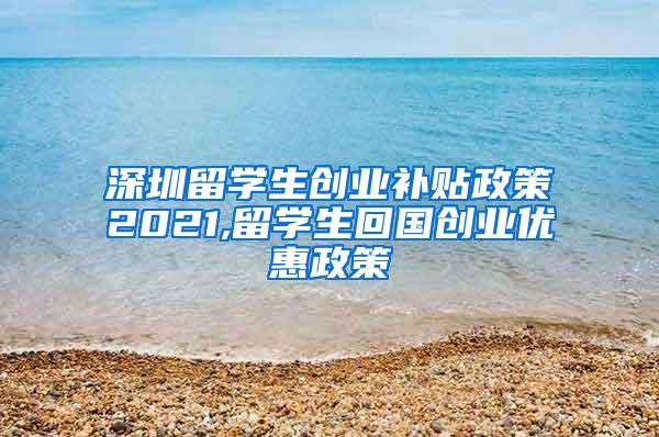 深圳留学生创业补贴政策2021,留学生回国创业优惠政策
