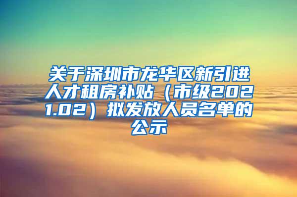 关于深圳市龙华区新引进人才租房补贴（市级2021.02）拟发放人员名单的公示
