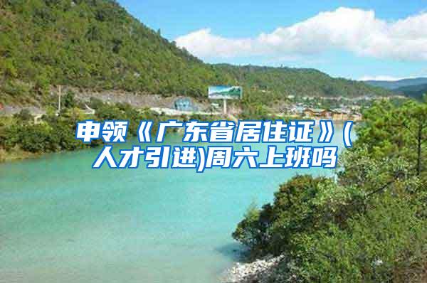 申领《广东省居住证》(人才引进)周六上班吗