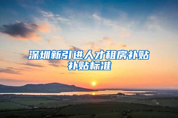 深圳新引进人才租房补贴补贴标准