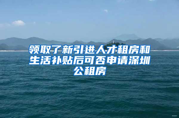 领取了新引进人才租房和生活补贴后可否申请深圳公租房