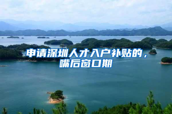 申请深圳人才入户补贴的，嘴后窗口期