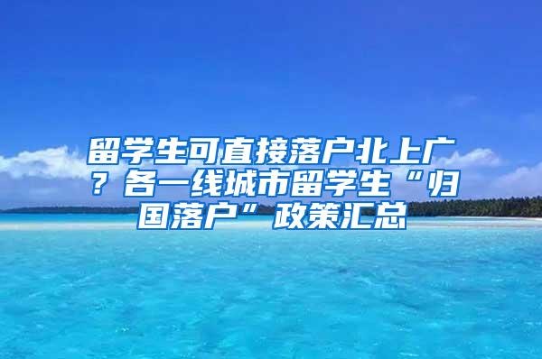 留学生可直接落户北上广？各一线城市留学生“归国落户”政策汇总