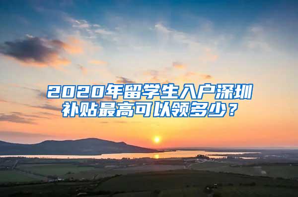 2020年留学生入户深圳补贴最高可以领多少？