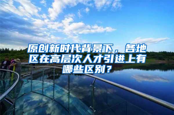 原创新时代背景下，各地区在高层次人才引进上有哪些区别？