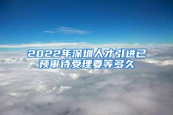 2022年深圳人才引进已预审待受理要等多久