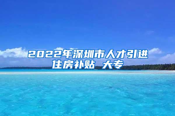 2022年深圳市人才引进住房补贴 大专