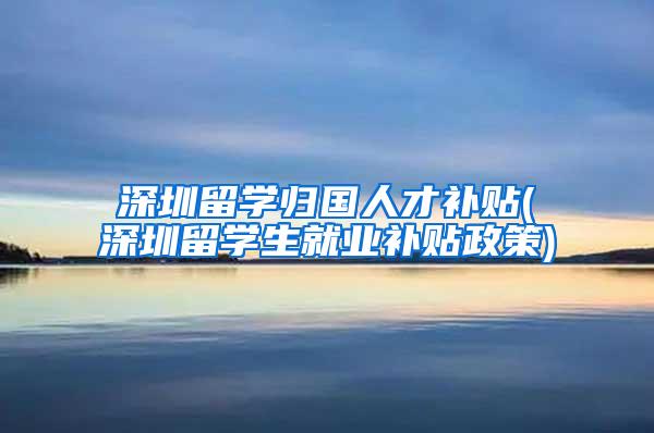 深圳留学归国人才补贴(深圳留学生就业补贴政策)
