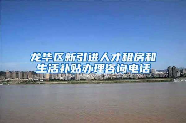 龙华区新引进人才租房和生活补贴办理咨询电话