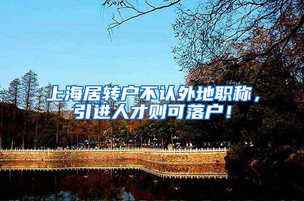 上海居转户不认外地职称，引进人才则可落户！