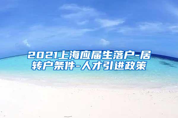 2021上海应届生落户-居转户条件-人才引进政策