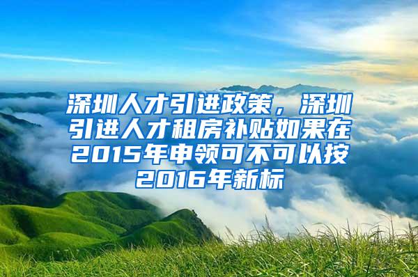 深圳人才引进政策，深圳引进人才租房补贴如果在2015年申领可不可以按2016年新标