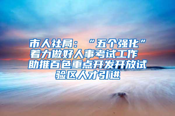 市人社局：“五个强化”着力做好人事考试工作 助推百色重点开发开放试验区人才引进