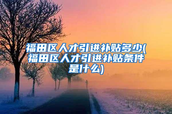 福田区人才引进补贴多少(福田区人才引进补贴条件是什么)