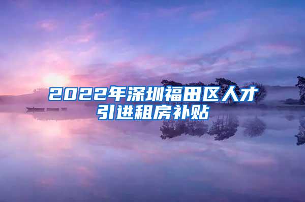 2022年深圳福田区人才引进租房补贴