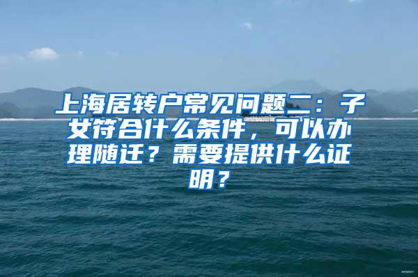 上海居转户常见问题二：子女符合什么条件，可以办理随迁？需要提供什么证明？
