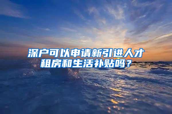 深户可以申请新引进人才租房和生活补贴吗？