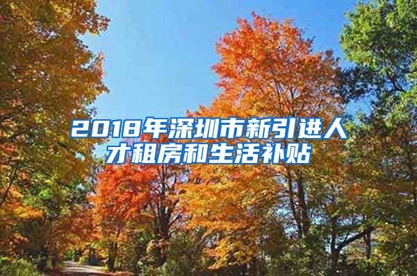 2018年深圳市新引进人才租房和生活补贴