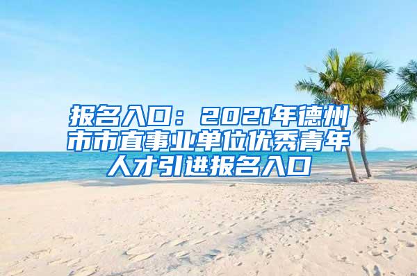 报名入口：2021年德州市市直事业单位优秀青年人才引进报名入口