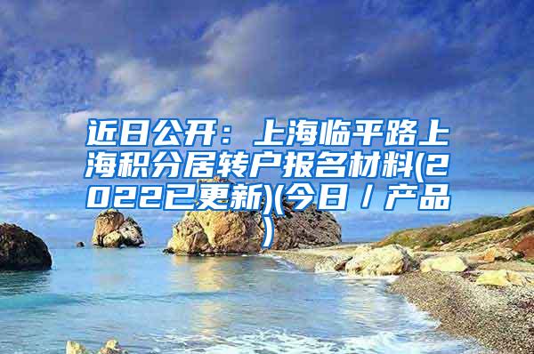 近日公开：上海临平路上海积分居转户报名材料(2022已更新)(今日／产品)