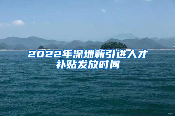 2022年深圳新引进人才补贴发放时间