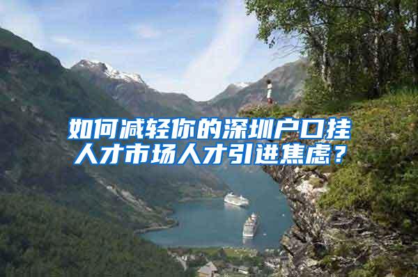 如何减轻你的深圳户口挂人才市场人才引进焦虑？