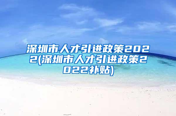 深圳市人才引进政策2022(深圳市人才引进政策2022补贴)