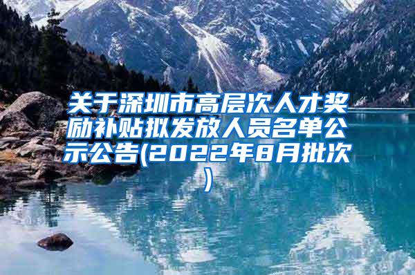 关于深圳市高层次人才奖励补贴拟发放人员名单公示公告(2022年8月批次)