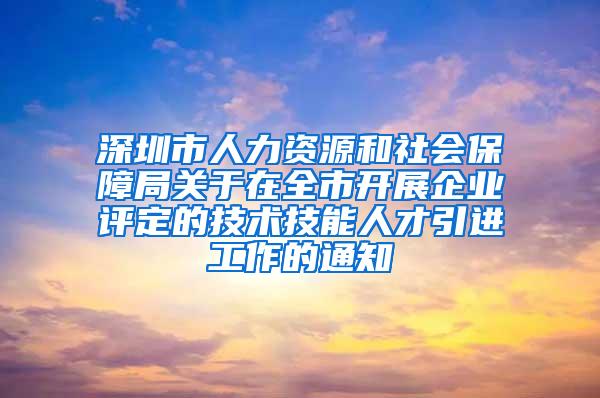 深圳市人力资源和社会保障局关于在全市开展企业评定的技术技能人才引进工作的通知