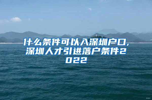 什么条件可以入深圳户口,深圳人才引进落户条件2022