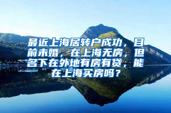 最近上海居转户成功，目前未婚，在上海无房，但名下在外地有房有贷，能在上海买房吗？
