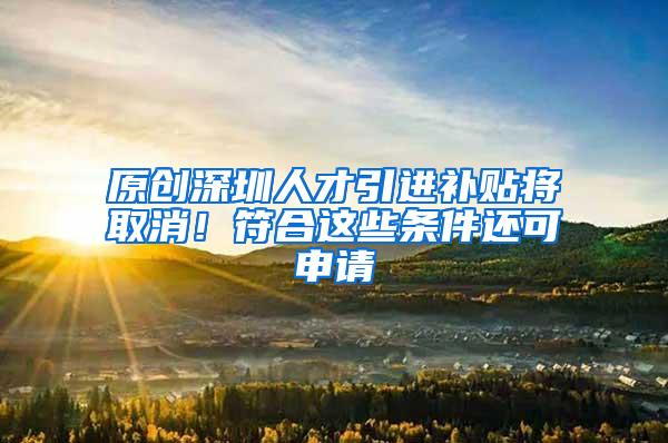 原创深圳人才引进补贴将取消！符合这些条件还可申请