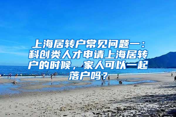 上海居转户常见问题一：科创类人才申请上海居转户的时候，家人可以一起落户吗？