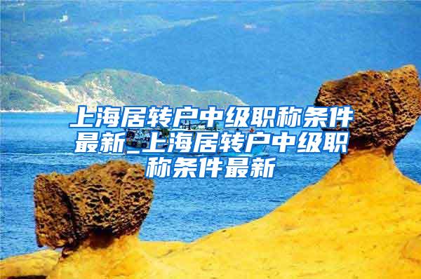 上海居转户中级职称条件最新_上海居转户中级职称条件最新