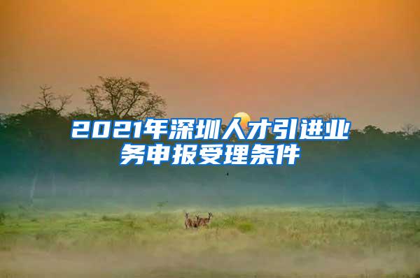 2021年深圳人才引进业务申报受理条件