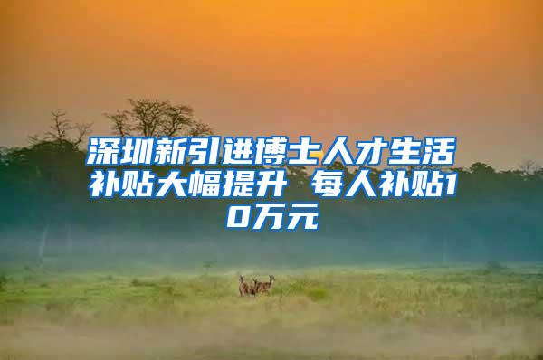 深圳新引进博士人才生活补贴大幅提升 每人补贴10万元