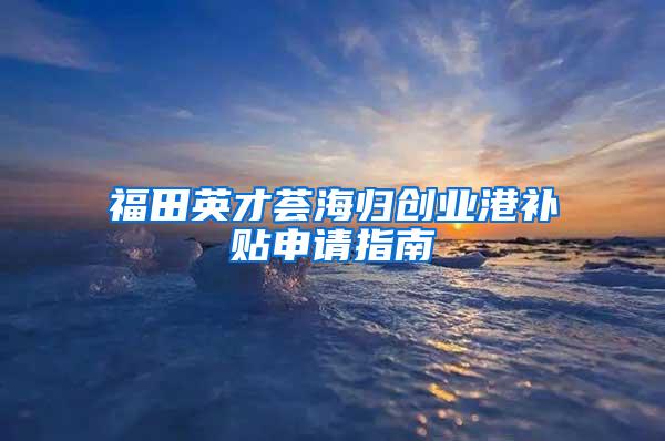 福田英才荟海归创业港补贴申请指南