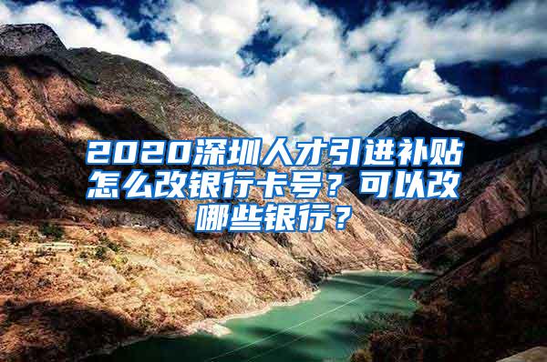 2020深圳人才引进补贴怎么改银行卡号？可以改哪些银行？