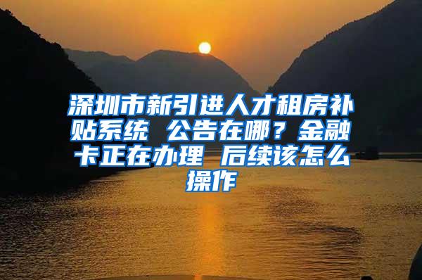 深圳市新引进人才租房补贴系统 公告在哪？金融卡正在办理 后续该怎么操作