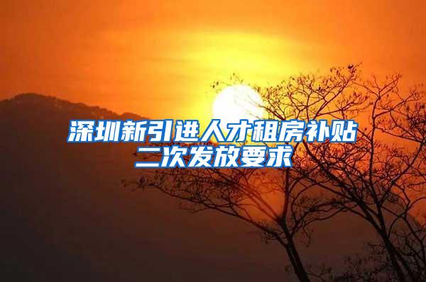 深圳新引进人才租房补贴二次发放要求