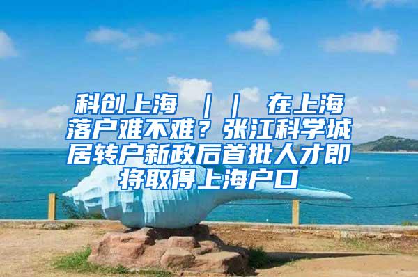 科创上海 ｜｜ 在上海落户难不难？张江科学城居转户新政后首批人才即将取得上海户口
