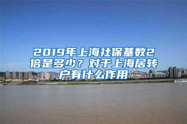 2019年上海社保基数2倍是多少？对于上海居转户有什么作用