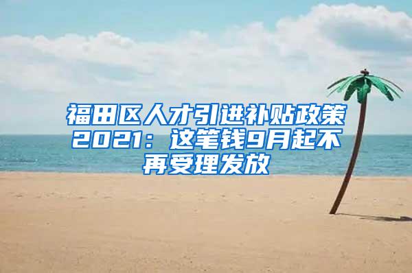 福田区人才引进补贴政策2021：这笔钱9月起不再受理发放