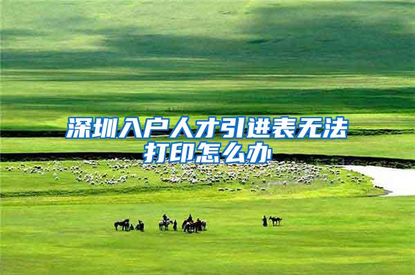深圳入户人才引进表无法打印怎么办