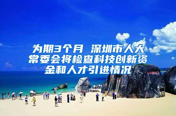 为期3个月 深圳市人大常委会将检查科技创新资金和人才引进情况
