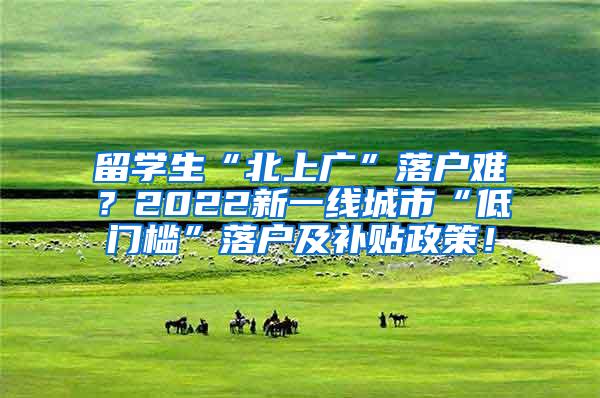 留学生“北上广”落户难？2022新一线城市“低门槛”落户及补贴政策！