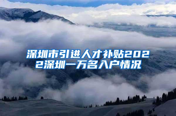 深圳市引进人才补贴2022深圳一万名入户情况