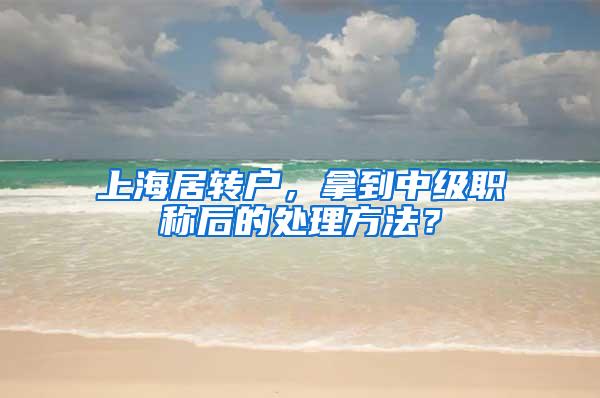 上海居转户，拿到中级职称后的处理方法？