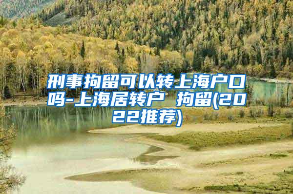 刑事拘留可以转上海户口吗-上海居转户 拘留(2022推荐)