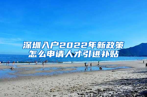 深圳入户2022年新政策怎么申请人才引进补贴